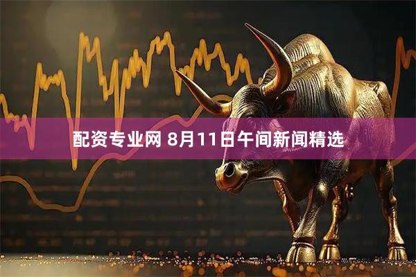 配资专业网 8月11日午间新闻精选