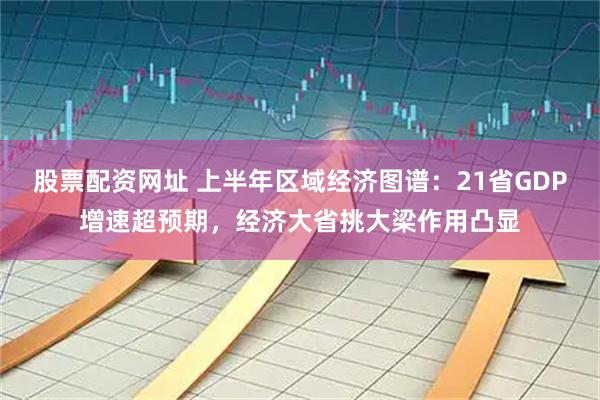 股票配资网址 上半年区域经济图谱：21省GDP增速超预期，经济大省挑大梁作用凸显