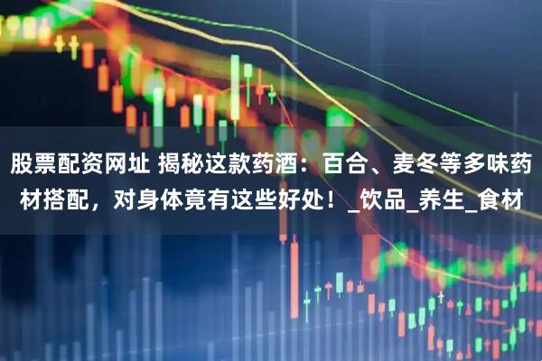 股票配资网址 揭秘这款药酒：百合、麦冬等多味药材搭配，对身体竟有这些好处！_饮品_养生_食材