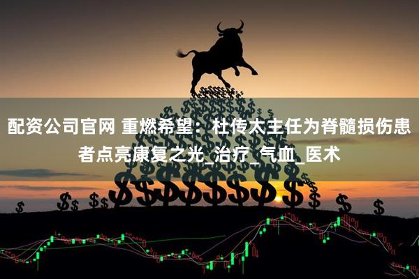 配资公司官网 重燃希望：杜传太主任为脊髓损伤患者点亮康复之光_治疗_气血_医术