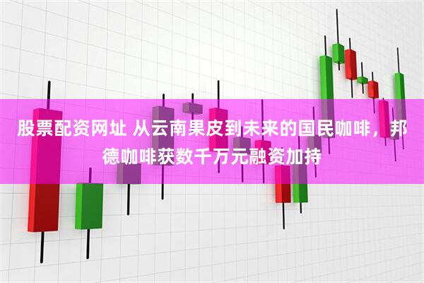 股票配资网址 从云南果皮到未来的国民咖啡，邦德咖啡获数千万元融资加持