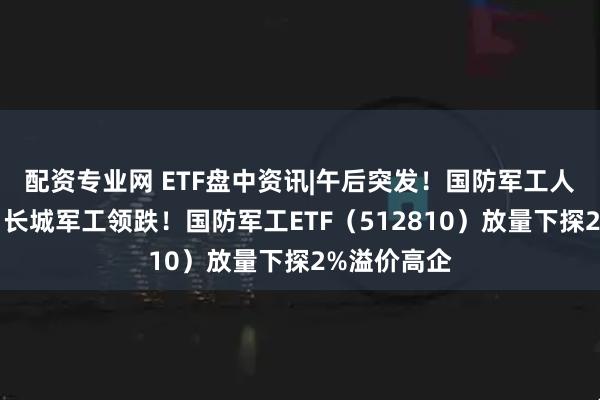 配资专业网 ETF盘中资讯|午后突发！国防军工人气股齐挫，长城军工领跌！国防军工ETF（512810）放量下探2%溢价高企