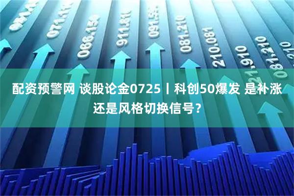 配资预警网 谈股论金0725丨科创50爆发 是补涨还是风格切换信号？