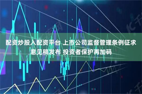 配资炒股入配资平台 上市公司监督管理条例征求意见稿发布 投资者保护再加码