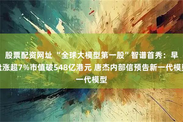股票配资网址 “全球大模型第一股”智谱首秀：早盘涨超7%市值破548亿港元 唐杰内部信预告新一代模型