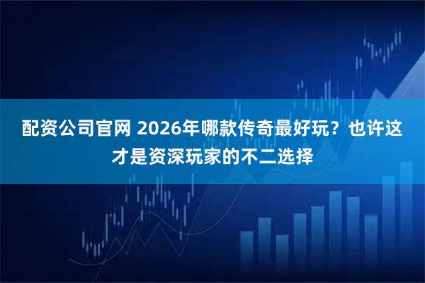 配资公司官网 2026年哪款传奇最好玩？也许这才是资深玩家的不二选择