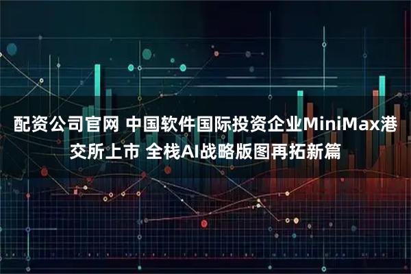 配资公司官网 中国软件国际投资企业MiniMax港交所上市 全栈AI战略版图再拓新篇