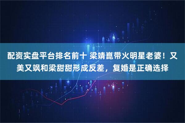 配资实盘平台排名前十 梁靖崑带火明星老婆！又美又飒和梁甜甜形成反差，复婚是正确选择