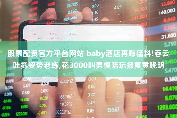 股票配资官方平台网站 baby酒店再曝猛料!吞云吐雾姿势老练,花3000叫男模陪玩报复黄晓明