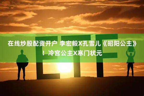 在线炒股配资开户 李宏毅X孔雪儿《昭阳公主》！冷宫公主X寒门状元
